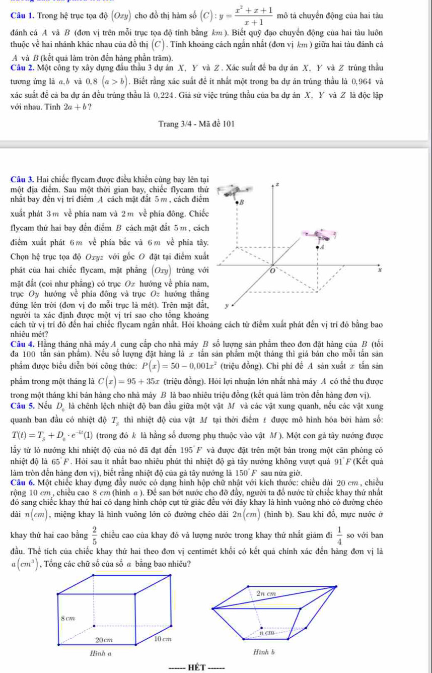 Trong hệ trục tọa độ (Oxy) cho đồ thị hàm số (C):y= (x^2+x+1)/x+1  mô tả chuyển động của hai tàu
đánh cá A và B (đơn vị trên mỗi trục tọa độ tính bằng km ). Biết quỹ đạo chuyển động của hai tàu luôn
thuộc về hai nhánh khác nhau của đồ thị (C). Tinh khoảng cách ngắn nhất (đơn vị km ) giữa hai tàu đánh cá
A và B (kết quả làm tròn đến hàng phần trăm).
Câu 2. Một công ty xây dựng đầu thầu 3 dự án X, Y và Z . Xác suất để ba dự án X, Y và Z trúng thầu
tương ứng là a,b và 0,8(a>b). Biết rằng xác suất đề ít nhất một trong ba dự án trúng thầu là 0,964 và
xác suất đề cả ba dự án đều trúng thầu là 0,224 . Giả sử việc trúng thầu của ba dự án X, Y và Z là độc lập
với nhau. Tỉnh 2a+b 2
Trang 3/4 - Mã đề 101
Câu 3. Hai chiếc flycam được điều khiển cùng bay lên tạ
một địa điểm. Sau một thời gian bay, chiếc flycam thứ
nhất bay đến vị trí điểm A cách mặt đất 5 m , cách điểm
xuất phát 3 m về phía nam và 2 m về phía đông. Chiế
flycam thứ hai bay đến điểm B cách mặt đất 5m, cách
điểm xuất phát 6m về phía bắc và 6m về phía tây
Chọn hệ trục tọa độ Oxyz với gốc O đặt tại điểm xuấ
phát của hai chiếc flycam, mặt phẳng (Oxy) trùng vớ
mặt đất (coi như phẳng) có trục Ox hướng về phía nam
trục Oy hướng về phía đông và trục O hướng thắn
đứng lên trời (đơn vị đo mỗi trục là mét). Trên mặt đất
người ta xác định được một vị trí sao cho tổng khoảng
cách từ vị trí đó đến hai chiếc flycam ngắn nhất. Hỏi khoảng cách từ điểm xuất phát đến vị trí đó bằng bao
nhiêu mét?
Câu 4. Hằng tháng nhà máy A cung cấp cho nhà máy B số lượng sản phẩm theo đơn đặt hàng của B (tối
đa 100 tần sản phẩm). Nếu số lượng đặt hàng là 7 tần sản phẩm một tháng thì giá bán cho mỗi tần sản
phẩm được biểu diễn bởi công thức: P(x)=50-0,001x^2 (triệu đồng). Chi phí đề A sản xuất x tấn sản
phẩm trong một tháng là C(x)=95+35x (triệu đồng). Hỏi lợi nhuận lớn nhất nhà máy A có thể thu được
trong một tháng khi bán hàng cho nhà máy B là bao nhiêu triệu đồng (kết quả làm tròn đến hàng đơn vị).
Câu 5. Nếu D_0 là chênh lệch nhiệt độ ban đầu giữa một vật M và các vật xung quanh, nếu các vật xung
quanh ban đầu có nhiệt độ T thì nhiệt độ của vật Mô tại thời điểm t được mô hình hóa bởi hàm số:
T(t)=T_s+D_0· e^(-kt)(1) (trong đó k là hằng số dương phụ thuộc vào vật M ). Một con gả tây nướng được
lấy từ lò nướng khi nhiệt độ của nó đã đạt đến 195°F và được đặt trên một bàn trong một căn phòng có
nhiệt độ là 65 F. Hỏi sau ít nhất bao nhiêu phút thì nhiệt độ gà tây nướng không vượt quả 91 F (Kết quả
làm tròn đến hàng đơn vị), biết rằng nhiệt độ của gả tây nướng là 150° F sau nửa giờ.
Câu 6. Một chiếc khay đựng đầy nước có dạng hình hộp chữ nhật với kích thước: chiều dài 20 cm , chiều
rộng 10 cm , chiều cao 8 cm (hình a ). Để san bớt nước cho đỡ đầy, người ta đồ nước từ chiếc khay thứ nhất
đó sang chiếc khay thứ hai có dạng hình chóp cụt tứ giác đều với đáy khay là hình vuông nhỏ có đường chéo
dài n(cm) , miệng khay là hình vuông lớn có đường chéo dài 2n(cm) (hình b). Sau khi đổ, mực nước ở
khay thứ hai cao bằng  2/5  chiều cao của khay đó và lượng nước trong khay thứ nhất giảm đi  1/4  so với ban
đầu. Thể tích của chiếc khay thứ hai theo đơn vị centimét khổi có kết quả chính xác đến hàng đơn vị là
a(cm^3) , Tổng các chữ số của số a bằng bao nhiêu?
_   HÉt_