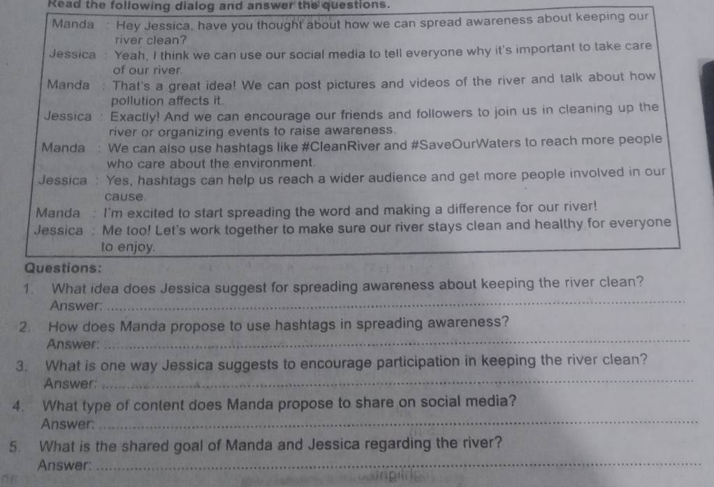 Read the following dialog and answer the questions. 
Manda : Hey Jessica, have you thought about how we can spread awareness about keeping our 
river clean? 
Jessica : Yeah, I think we can use our social media to tell everyone why it's important to take care 
of our river. 
Manda : That's a great idea! We can post pictures and videos of the river and talk about how 
pollution affects it. 
Jessica : Exactly! And we can encourage our friends and followers to join us in cleaning up the 
river or organizing events to raise awareness. 
Manda We can also use hashtags like #CleanRiver and #SaveOurWaters to reach more people 
who care about the environment. 
Jessica : Yes, hashtags can help us reach a wider audience and get more people involved in our 
cause 
Manda : I'm excited to start spreading the word and making a difference for our river! 
Jessica : Me too! Let's work together to make sure our river stays clean and healthy for everyone 
to enjoy. 
Questions: 
_ 
1. What idea does Jessica suggest for spreading awareness about keeping the river clean? 
Answer: 
_ 
2. How does Manda propose to use hashtags in spreading awareness? 
Answer: 
3. What is one way Jessica suggests to encourage participation in keeping the river clean? 
Answer: 
_ 
_ 
4. What type of content does Manda propose to share on social media? 
Answer: 
5. What is the shared goal of Manda and Jessica regarding the river? 
Answer:_ 
ne