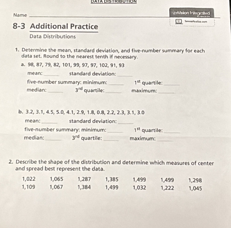 DATA DISTRIBUTION 
Name 
irision Integrated 
SavvesRealize.com 
8-3 Additional Practice 
Data Distributions 
1. Determine the mean, standard deviation, and five-number summary for each 
data set. Round to the nearest tenth if necessary. 
a. 98, 87, 79, 82, 101, 99, 97, 97, 102, 91, 93
mean:_ standard deviation:_ 
five-number summary: minimum: _ 1^(st) quartile:_ 
median: _ 3^(rd) quartile:_ maximum:_ 
b. 3.2, 3.1, 4.5, 5.0, 4.1, 2.9, 1.8, 0.8, 2.2, 2.3, 3.1, 3.0
mean:_ standard deviation:_ 
five-number summary: minimum: _ 1^(st) quartile:_ 
median: _ 3^(rd) quartile:_ maximum:_ 
2. Describe the shape of the distribution and determine which measures of center 
and spread best represent the data.
1,022 1,065 1,287 1,385 1,499 1,499 1,298
1, 109 1,067 1,384 1,499 1,032 1,222 1,045