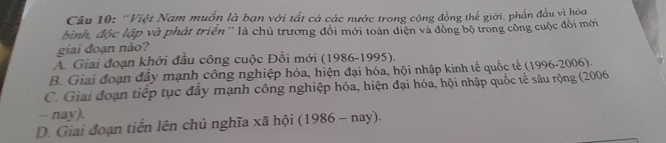 Việt Nam muốn là bạn với tất cả các nước trong cộng đồng thế giới, phẩn đầu vì hòa
bình, độc lập và phát triển'' là chủ trương đồi mới toàn diện và đồng bộ trong công cuộc đồi mới
giai đoạn nào?
A. Giai đoạn khởi đầu công cuộc Đồi mới (1986-1995).
B. Giai đoạn đây mạnh công nghiệp hóa, hiện đại hóa, hội nhập kinh tế quốc tế (1996-2006).
C. Giai đoạn tiếp tục đây mạnh công nghiệp hóa, hiện đại hóa, hội nhập quốc tế sâu rộng (2006
- nay).
D. Giai đoạn tiến lên chủ nghĩa xã hội (1986 - nay).