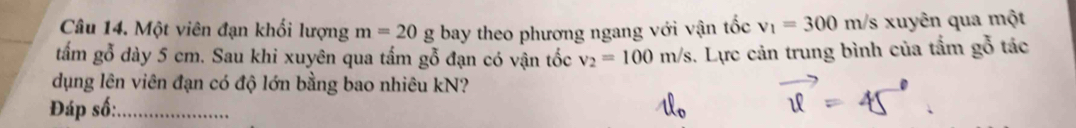 Một viên đạn khối lượng m=20g bay theo phương ngang với vận tốc v_1=300m/s 's xuyên qua một 
tấm gỗ dày 5 cm. Sau khi xuyên qua tấm gỗ đạn có vận tốc v_2=100m/s. Lực cản trung bình của tấm gỗ tác 
dụng lên viên đạn có độ lớn bằng bao nhiêu kN? 
Đáp số:_