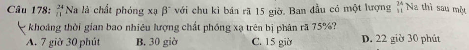 beginarrayr 24 11endarray Na là chất phóng xạ beta^- với chu kì bán rã 15 giờ. Ban đầu có một lượng beginarrayr 24 11endarray Na thì sau một
khoảng thời gian bao nhiêu lượng chất phóng xạ trên bị phân rã 75%?
A. 7 giờ 30 phút B. 30 giờ C. 15 giờ D. 22 giờ 30 phút