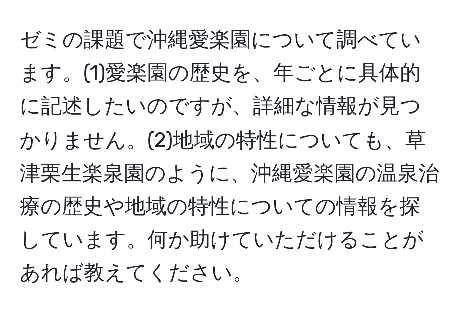 ゼミの課題で沖縄愛楽園について調べています。(1)愛楽園の歴史を、年ごとに具体的に記述したいのですが、詳細な情報が見つかりません。(2)地域の特性についても、草津栗生楽泉園のように、沖縄愛楽園の温泉治療の歴史や地域の特性についての情報を探しています。何か助けていただけることがあれば教えてください。