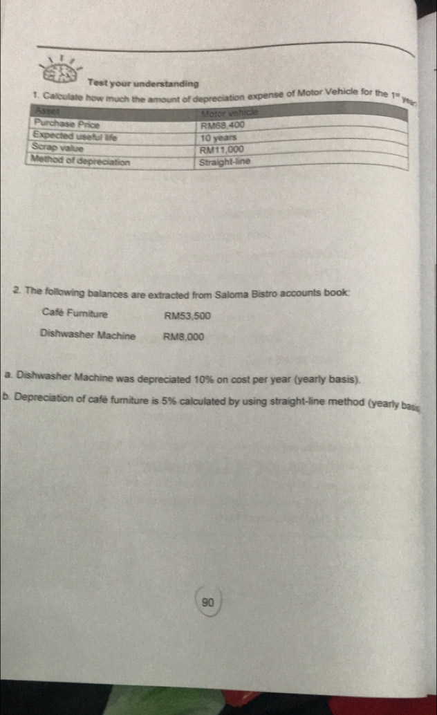 Test your understanding 
1. Calculate how much the aepreciation expense of Motor Vehicle for the 1°
2. The following balances are extracted from Saloma Bistro accounts book: 
Café Furniture RM53,500
Dishwasher Machine RM8,000
a. Dishwasher Machine was depreciated 10% on cost per year (yearly basis). 
b. Depreciation of cafe furiture is 5% calculated by using straight-line method (yearly bas 
90