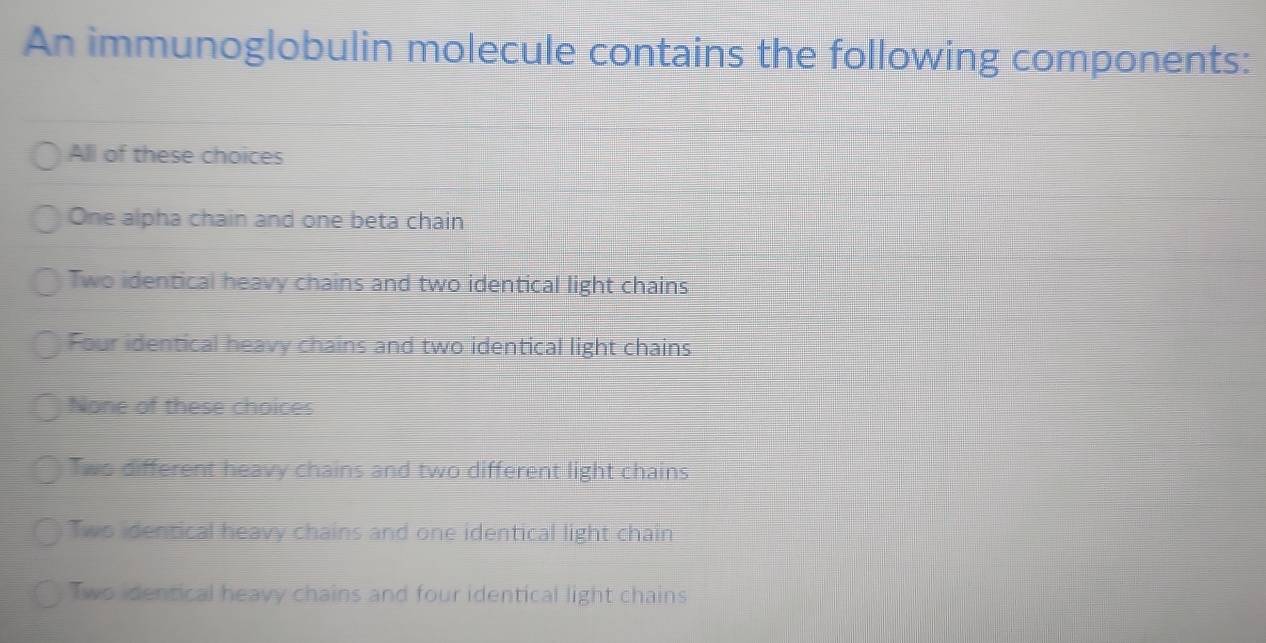 An immunoglobulin molecule contains the following components:
All of these choices
One alpha chain and one beta chain
Two identical heavy chains and two identical light chains
Four identical heavy chains and two identical light chains
None of these choices
Two different heavy chains and two different light chains
Two identical heavy chains and one identical light chain
Two identical heavy chains and four identical light chains