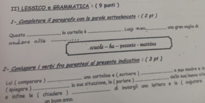 II) LESSICO e GRAMMATICA: ( 9 punti ) 
1- Completare il paragrafo con le parole sottoelencate : ( 2 pt ) 
_ 
Questa _, la cartelia è_ , Luigi mem ._ una gran voglia di 
andore al 
scuola - ha - pesante - mattina 
2- Coniugare i verbi fra parentesi al presente indicativo : ( 3 pt ) 
Lui ( comperare ) una cartolina e ( scrivere ) _a sua modre e le 
( spiegare ) _la sua situazione, le ( parlare ) _della suq nuava vita 
e infine le ( chiedere ) _di inviargli una lettera e le ( augurare 
un buon anno.