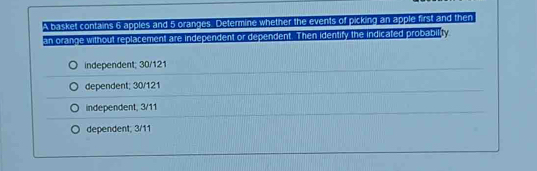 A basket contains 6 apples and 5 oranges. Determine whether the events of picking an apple first and then