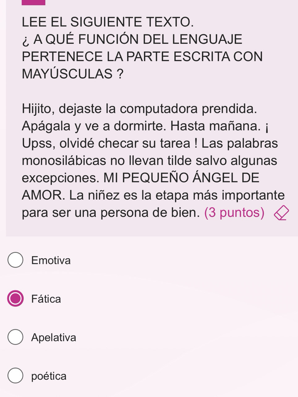 LEE EL SIGUIENTE TEXTO.
¿ A QUÉ FUNCIÓN DEL LENGUAJE
PERTENECE LA PARTE ESCRITA CON
MAYÚSCULAS ?
Hijito, dejaste la computadora prendida.
Apágala y ve a dormirte. Hasta mañana. ¡
Upss, olvidé checar su tarea ! Las palabras
monosilábicas no llevan tilde salvo algunas
excepciones. MI PEQUEÑO ÁNGEL DE
AMOR. La niñez es la etapa más importante
para ser una persona de bien. (3 puntos)
Emotiva
Fática
Apelativa
poética