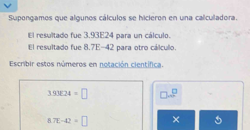 Supongamos que algunos cálculos se hicieron en una calculadora. 
El resultado fue 3.93E24 para un cálculo. 
El resultado fue 8.7E-42 para otro cálculo. 
Escribir estos números en notación científica.
3.93E24=□
□ * 10^□
8.7E-42=□
×