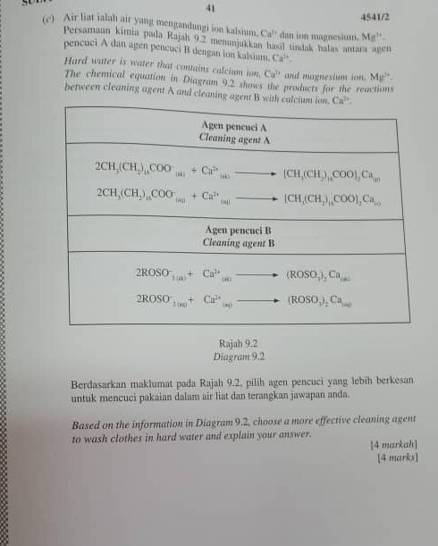 41
4541/2
(c) Air liat ialah air yang mengandungi ion kalsium. Ca^(t+) dan ion magnesium. Mg^(3+)-
Persamaan kimia pada Rajah 9.2 menunjukkan hasil tindak balas antara agen
pencuci A dan agen pencuci B dengan ion kalsium. Ca^(1+).
Hard water is water that contains calcium ion. Ca^n and magnesium ion. Mg^(2+)-
The chemical equation in Diagram 9.2 shows the products for the reactions
between cleaning agent A and cleaning agen
Rajah 9.2
Diagram 9.2
Berdasarkan maklumat pada Rajah 9.2, pilih agen pencuci yang lebih berkesan
untuk mencuci pakaian dalam air liat dan terangkan jawapan anda.
Based on the information in Diagram 9.2, choose a more effective cleaning agent
to wash clothes in hard water and explain your answer. [4 markah]
[4 marks]