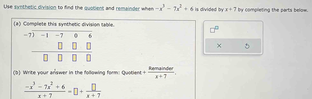 Use synthetic division to find the quotient and remainder when -x^3-7x^2+6 is divided by x+7 by completing the parts below.
(a)n table.
×
(b) Write your answer in the following form: Quotient + Remainder/x+7 .
 (-x^3-7x^2+6)/x+7 =□ + □ /x+7 