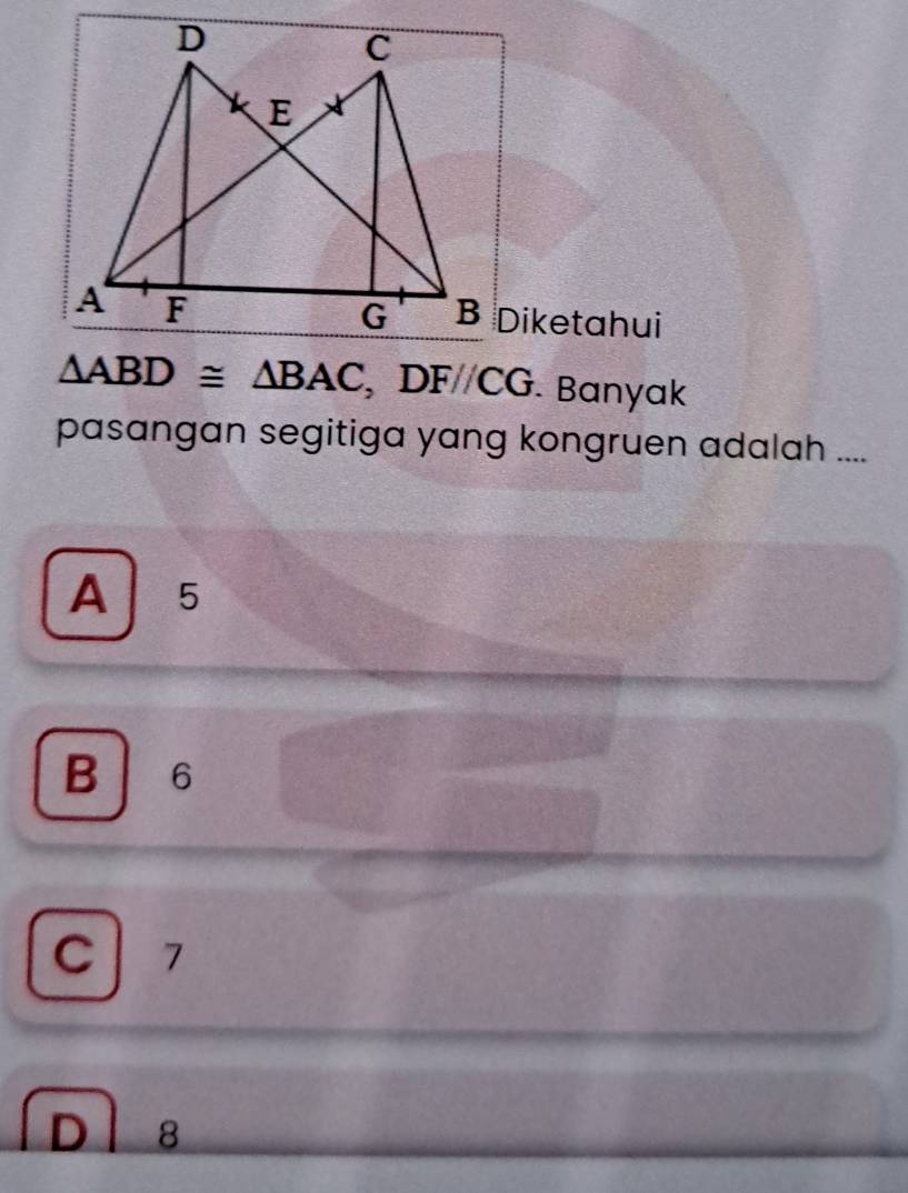 Diketahui
△ ABD≌ △ BAC, DF//CG. Banyak
pasangan segitiga yang kongruen adalah ....
A 5
B 6
C 7
D 8