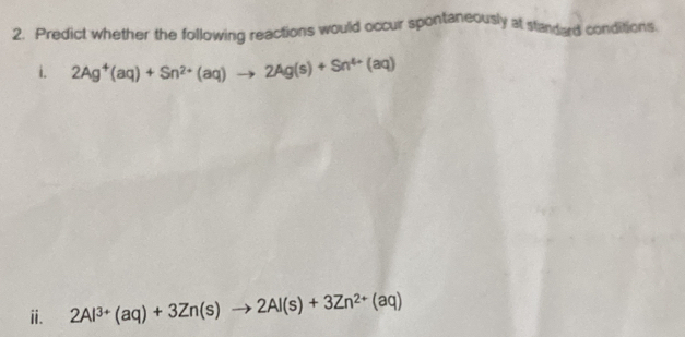 Predict whether the following reactions would occur spontaneously at standed conditions. 
i. 2Ag^+(aq)+Sn^(2+)(aq)to 2Ag(s)+Sn^(4+)(aq)
ⅱ. 2Al^(3+)(aq)+3Zn(s)to 2Al(s)+3Zn^(2+)(aq)