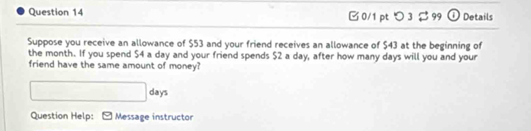 □0/1 pt つ 3 99 ① Details 
Suppose you receive an allowance of $53 and your friend receives an allowance of $43 at the beginning of 
the month. If you spend $4 a day and your friend spends $2 a day, after how many days will you and your 
friend have the same amount of money?
□ days
Question Help: Message instructor