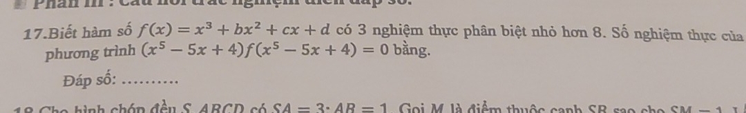 phan . cau norgãc ngmem 
17.Biết hàm số f(x)=x^3+bx^2+cx+d có 3 nghiệm thực phân biệt nhỏ hơn 8. Số nghiệm thực của 
phương trình (x^5-5x+4)f(x^5-5x+4)=0 bằng. 
Đáp số:_ 
A h ch óp đều S ABCD só SA=3· AR=1 Gọi M là điểm thuộc canh SB sao cho CM-1