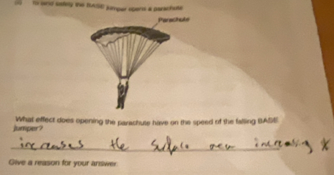 to and safely the BASE jumper opens a parachute 
Parashule 
What effect does opening the parachute have on the speed of the falling BASE 
jumper? 
_ 
Give a reason for your answer