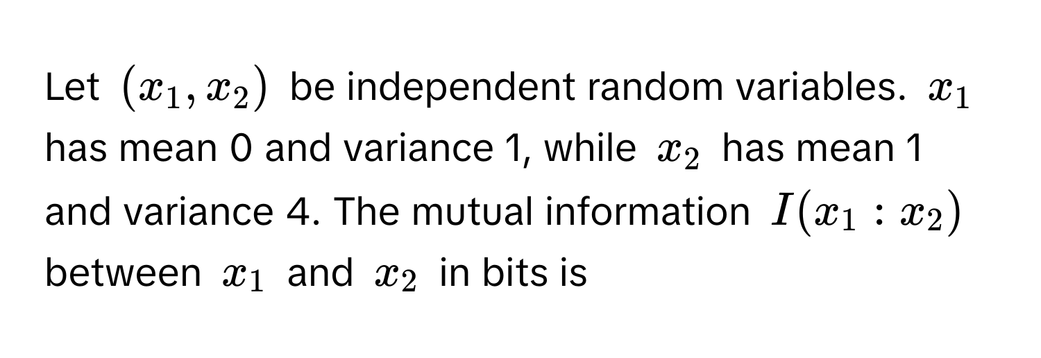 Let $(x_1, x_2)$ be independent random variables. $x_1$ has mean 0 and variance 1, while $x_2$ has mean 1 and variance 4. The mutual information $I(x_1:x_2)$ between $x_1$ and $x_2$ in bits is