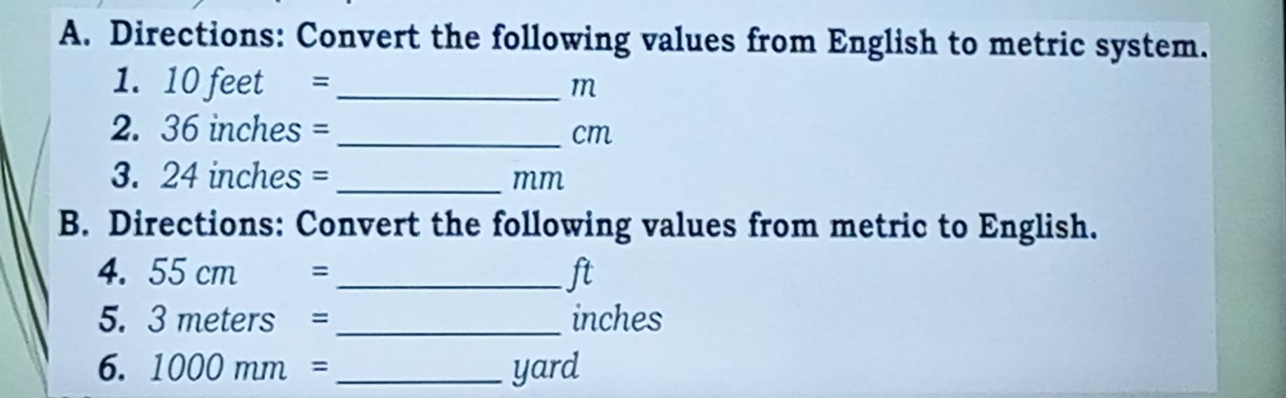 Directions: Convert the following values from English to metric system. 
1. 10 feet = _ m
2. 36 inches = _ cm
3. 24 inches =_ 
mm
B. Directions: Convert the following values from metric to English. 
4. 55cm = _ ft
5. 3meters = _ inches
6. 1000mm= _ yard