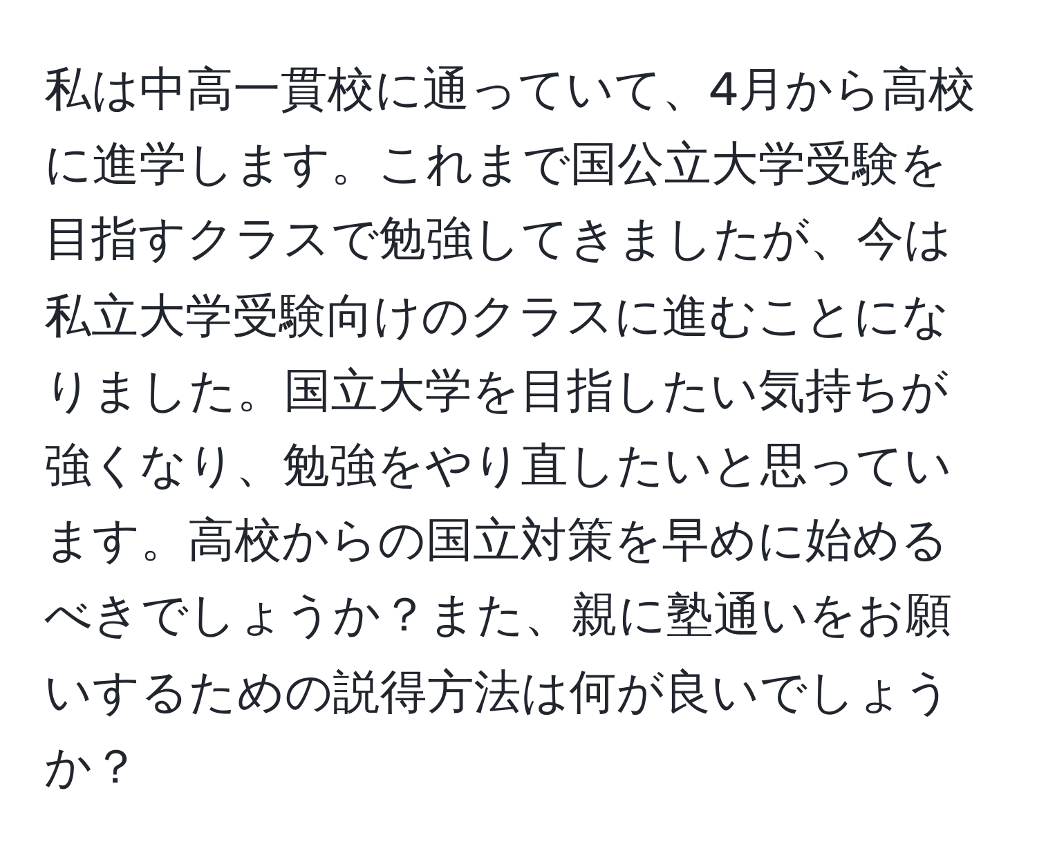 私は中高一貫校に通っていて、4月から高校に進学します。これまで国公立大学受験を目指すクラスで勉強してきましたが、今は私立大学受験向けのクラスに進むことになりました。国立大学を目指したい気持ちが強くなり、勉強をやり直したいと思っています。高校からの国立対策を早めに始めるべきでしょうか？また、親に塾通いをお願いするための説得方法は何が良いでしょうか？