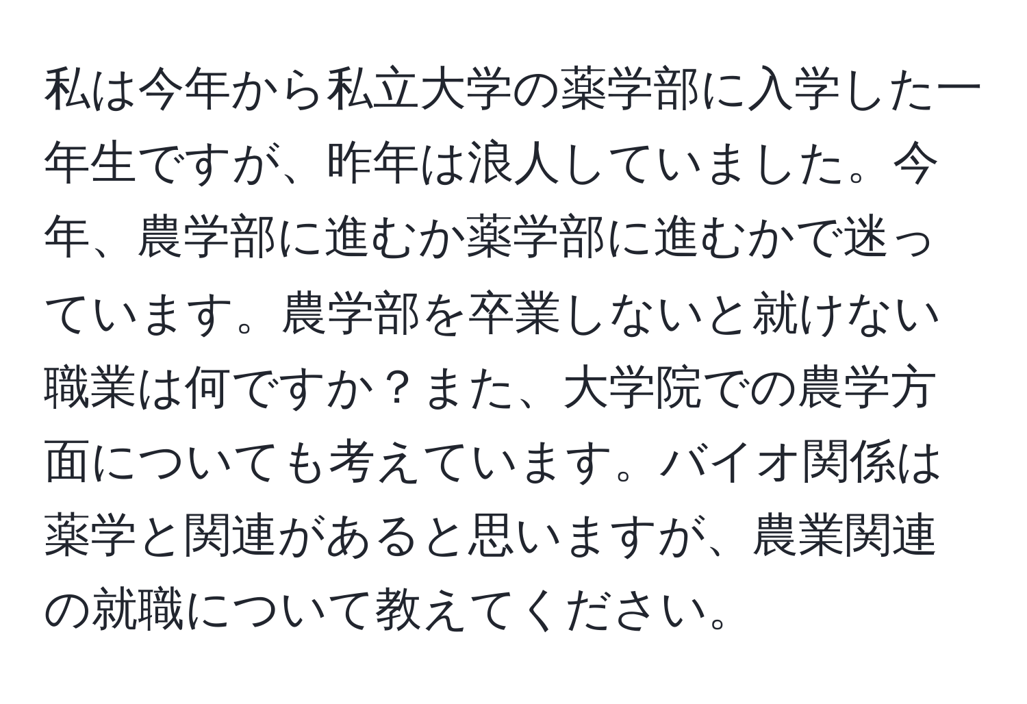 私は今年から私立大学の薬学部に入学した一年生ですが、昨年は浪人していました。今年、農学部に進むか薬学部に進むかで迷っています。農学部を卒業しないと就けない職業は何ですか？また、大学院での農学方面についても考えています。バイオ関係は薬学と関連があると思いますが、農業関連の就職について教えてください。