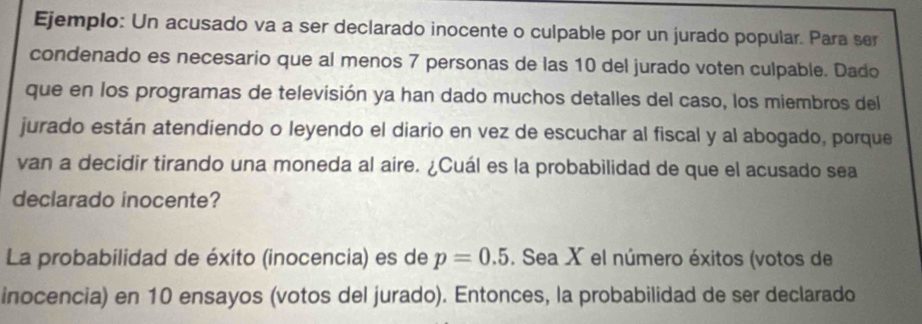 Ejemplo: Un acusado va a ser declarado inocente o culpable por un jurado popular. Para ser 
condenado es necesario que al menos 7 personas de las 10 del jurado voten culpable. Dado 
que en los programas de televisión ya han dado muchos detalles del caso, los miembros del 
jurado están atendiendo o leyendo el diario en vez de escuchar al fiscal y al abogado, porque 
van a decidir tirando una moneda al aire. ¿Cuál es la probabilidad de que el acusado sea 
declarado inocente? 
La probabilidad de éxito (inocencia) es de p=0.5. Sea X el número éxitos (votos de 
inocencia) en 10 ensayos (votos del jurado). Entonces, la probabilidad de ser declarado