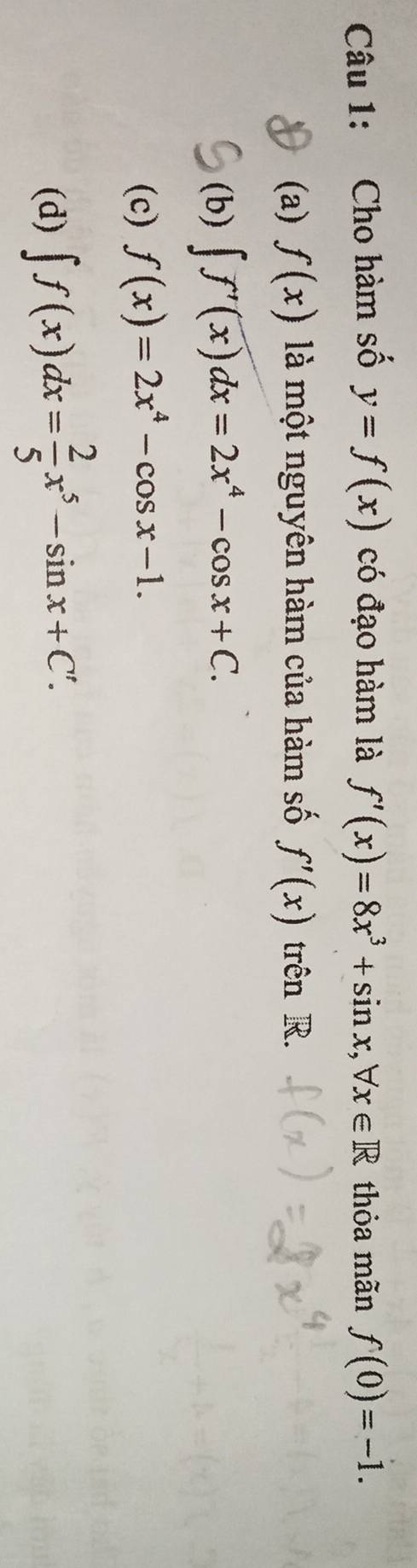 Cho hàm số y=f(x) có đạo hàm là f'(x)=8x^3+sin x, forall x∈ R thỏa mãn f(0)=-1.
(a) f(x) là một nguyên hàm của hàm số f'(x) trên R.
(b) ∈t f'(x)dx=2x^4-cos x+C.
(c) f(x)=2x^4-cos x-1.
(d) ∈t f(x)dx= 2/5 x^5-sin x+C'.