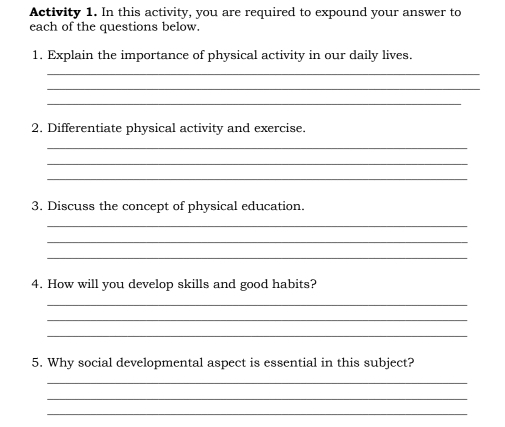 Activity 1. In this activity, you are required to expound your answer to 
each of the questions below. 
1. Explain the importance of physical activity in our daily lives. 
_ 
_ 
_ 
2. Differentiate physical activity and exercise. 
_ 
_ 
_ 
3. Discuss the concept of physical education. 
_ 
_ 
_ 
4. How will you develop skills and good habits? 
_ 
_ 
_ 
5. Why social developmental aspect is essential in this subject? 
_ 
_ 
_