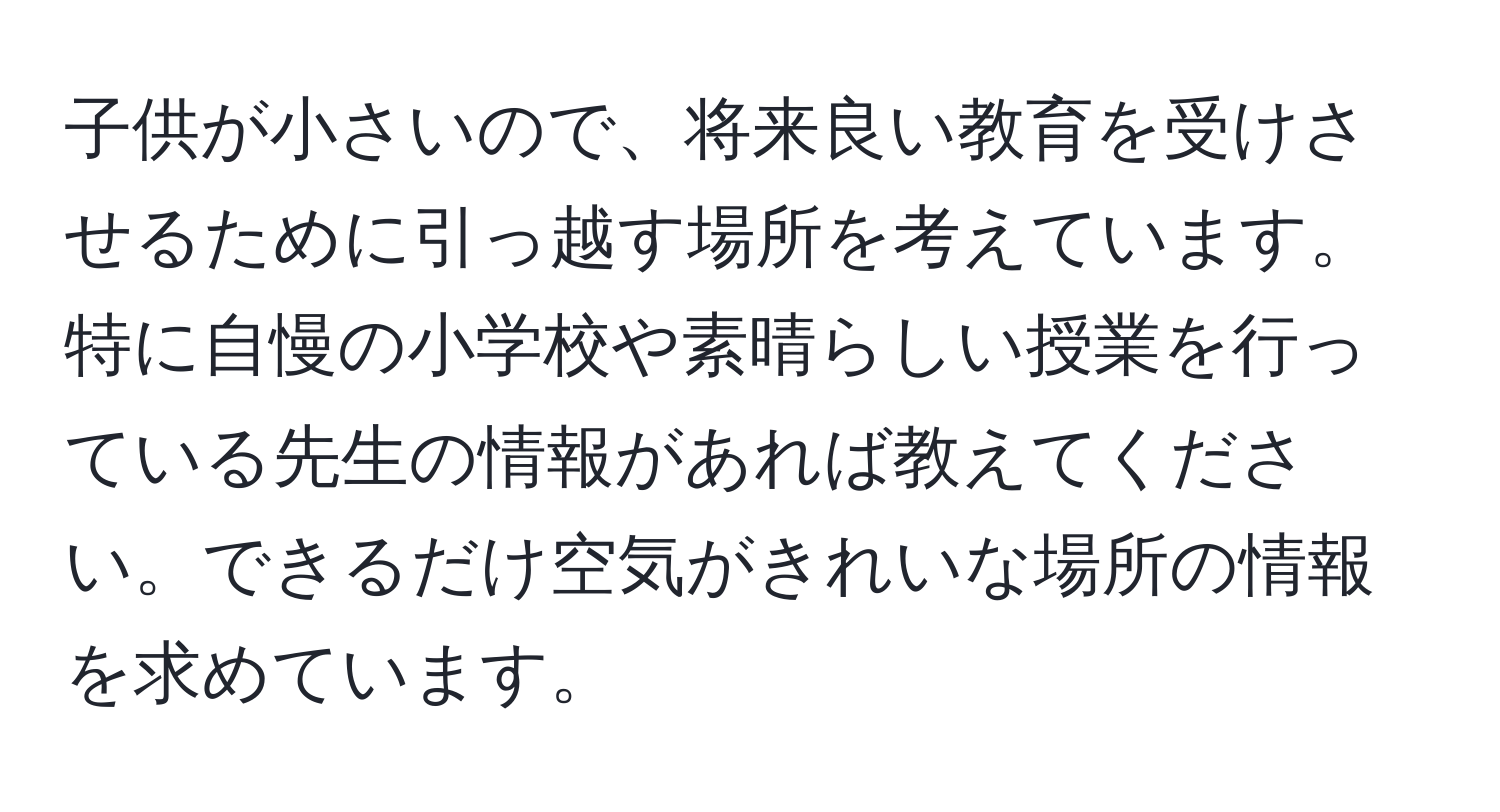 子供が小さいので、将来良い教育を受けさせるために引っ越す場所を考えています。特に自慢の小学校や素晴らしい授業を行っている先生の情報があれば教えてください。できるだけ空気がきれいな場所の情報を求めています。