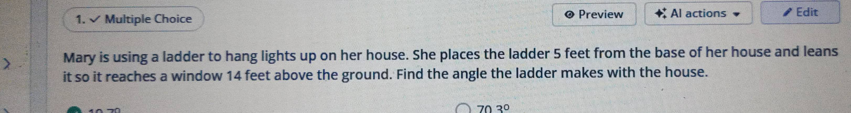 × Multiple Choice 
Preview Al actions Edit 
Mary is using a ladder to hang lights up on her house. She places the ladder 5 feet from the base of her house and leans 
it so it reaches a window 14 feet above the ground. Find the angle the ladder makes with the house.
703°