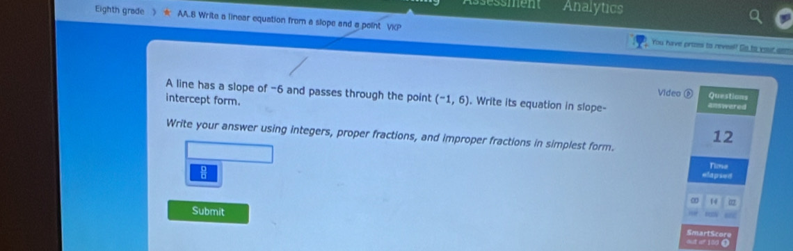 sessment Analytics 
Eighth grade 》 AA.8 Write a linear equation from a slope and a point V(P 
You have prizes to reveal! Go to your gen 
Video Questions 
A line has a slope of -6 and passes through the point (-1,6). Write its equation in slope- answared 
intercept form. 
12 
Write your answer using integers, proper fractions, and improper fractions in simplest form. 
Tina 

elapsed 
0 14 72 
a 
Submit SmartScore 
out i? 180 ①