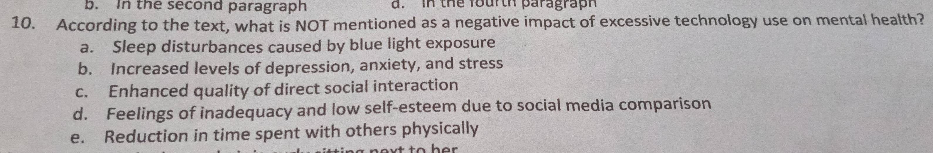 b. In the second paragraph d. In the fourth paragraph
10. According to the text, what is NOT mentioned as a negative impact of excessive technology use on mental health?
a. Sleep disturbances caused by blue light exposure
b. Increased levels of depression, anxiety, and stress
c. Enhanced quality of direct social interaction
d. Feelings of inadequacy and low self-esteem due to social media comparison
e. Reduction in time spent with others physically