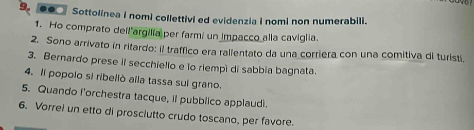 ●● Sottolinea I nomi collettivi ed evidenzia i nomi non numerabili. 
1. Ho comprato dell’argilla per farmi un impacco alla caviglia. 
2. Sono arrivato in ritardo: il traffico era rallentato da una corriera con una comitiva di turisti. 
3. Bernardo prese il secchiello e lo riempì di sabbia bagnata. 
4. Il popolo si ribellò alla tassa sul grano. 
5. Quando l’orchestra tacque, il pubblico applaudì. 
6. Vorrei un etto di prosciutto crudo toscano, per favore.