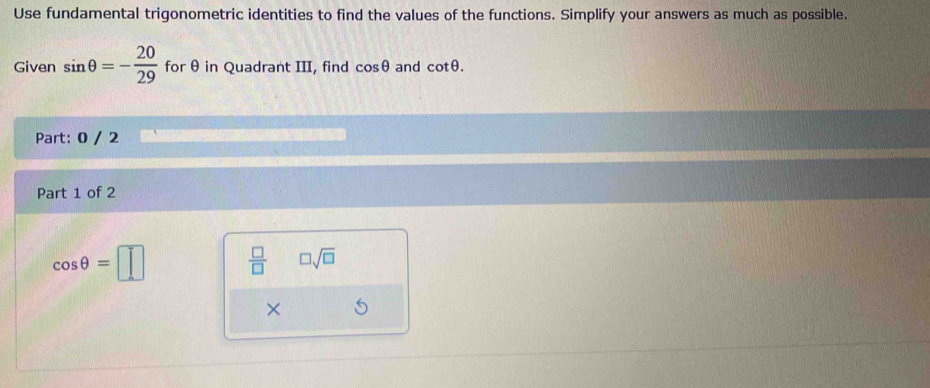 Use fundamental trigonometric identities to find the values of the functions. Simplify your answers as much as possible. 
Given sin θ =- 20/29  for θ in Quadrant III, find cos θ and cot θ. 
Part: 0 / 2 
Part 1 of 2
cos θ =□  □ /□   □ sqrt(□ )
×