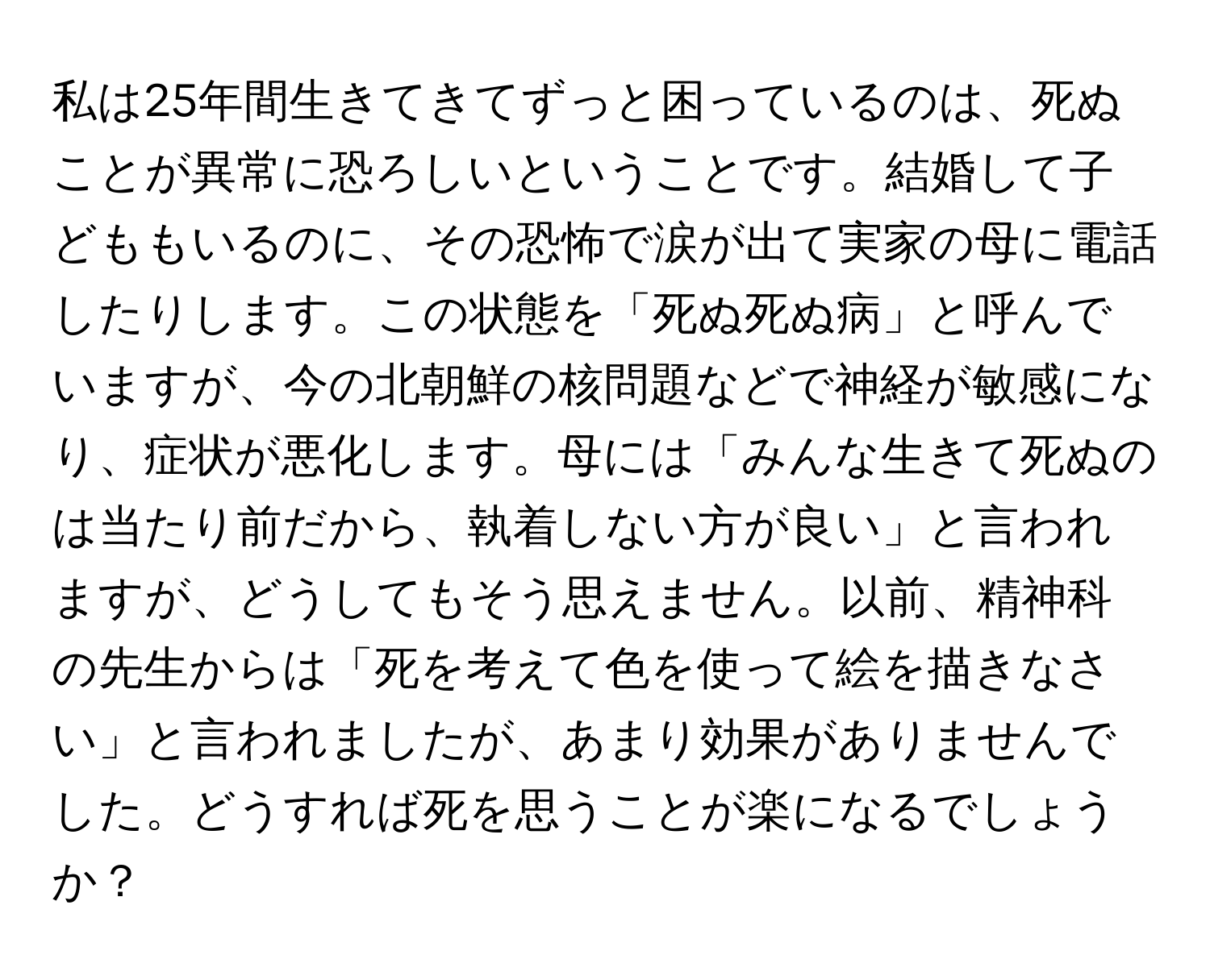 私は25年間生きてきてずっと困っているのは、死ぬことが異常に恐ろしいということです。結婚して子どももいるのに、その恐怖で涙が出て実家の母に電話したりします。この状態を「死ぬ死ぬ病」と呼んでいますが、今の北朝鮮の核問題などで神経が敏感になり、症状が悪化します。母には「みんな生きて死ぬのは当たり前だから、執着しない方が良い」と言われますが、どうしてもそう思えません。以前、精神科の先生からは「死を考えて色を使って絵を描きなさい」と言われましたが、あまり効果がありませんでした。どうすれば死を思うことが楽になるでしょうか？