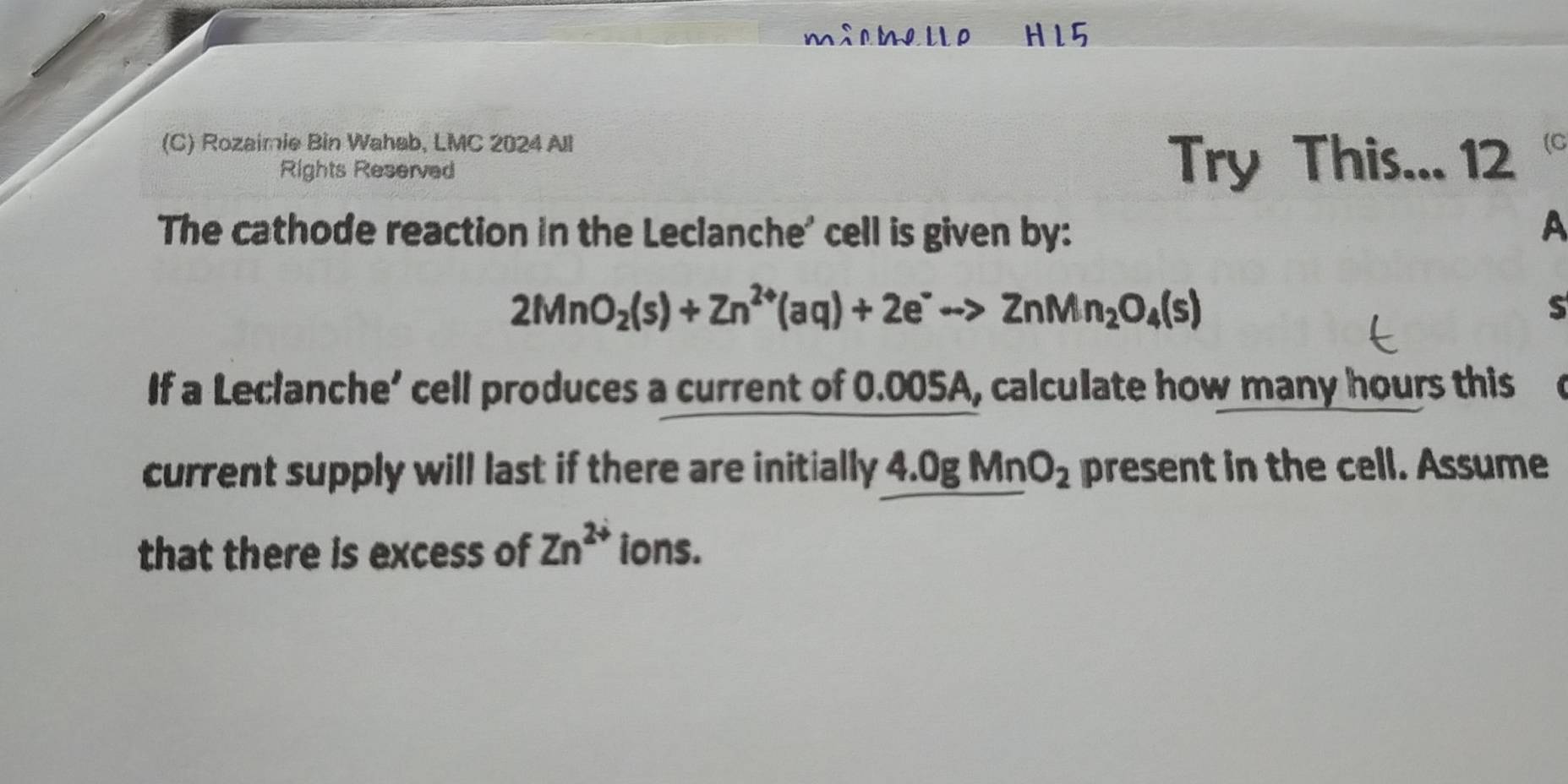 milmelle HI5 
(C) Rozaimie Bin Wahab, LMC 2024 All (C 
Rights Reserved Try This... 12 
The cathode reaction in the Leclanche' cell is given by: A
2MnO_2(s)+Zn^(2+)(aq)+2e^-to ZnMn_2O_4(s)
S 
If a Leclanche’ cell produces a current of 0.005A, calculate how many hours this 
current supply will last if there are initially 4.0gMnO_2 present in the cell. Assume 
that there is excess of Zn^(2+) ions.