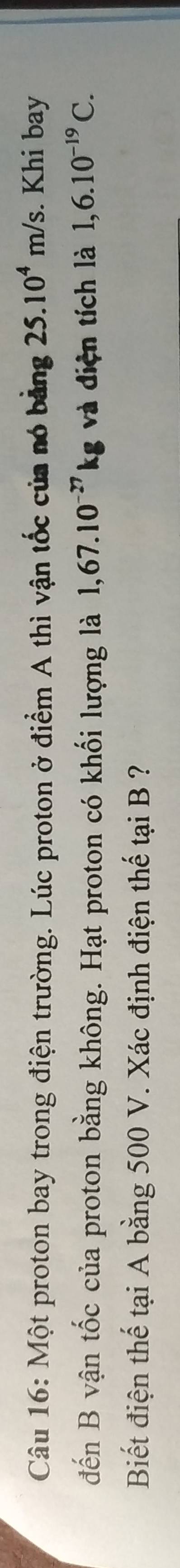 Một proton bay trong điện trường. Lúc proton ở điểm A thì vận tốc của nó bằng 25.10^4m/s. Khi bay 
đến B vận tốc của proton bằng không. Hạt proton có khối lượng là 1,67.10^(-27)kg và điện tích là 1,6.10^(-19)C. 
Biết điện thế tại A bằng 500 V. Xác định điện thế tại B ?