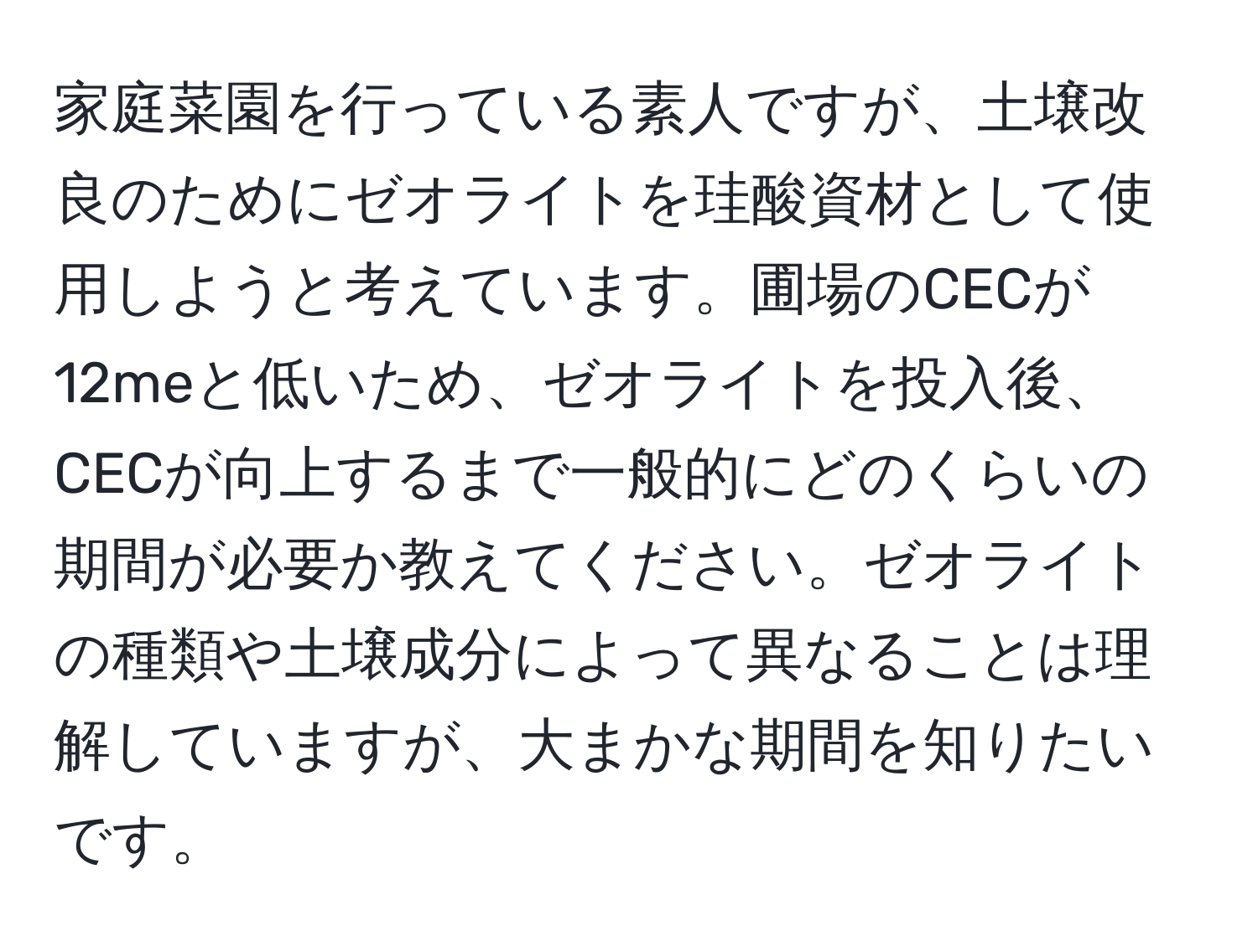 家庭菜園を行っている素人ですが、土壌改良のためにゼオライトを珪酸資材として使用しようと考えています。圃場のCECが12meと低いため、ゼオライトを投入後、CECが向上するまで一般的にどのくらいの期間が必要か教えてください。ゼオライトの種類や土壌成分によって異なることは理解していますが、大まかな期間を知りたいです。