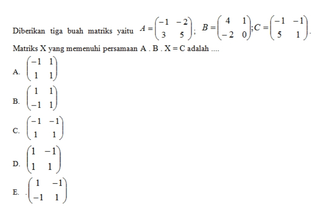 Diberikan tiga buah matriks yaitu A=beginpmatrix -1&-2 3&5endpmatrix; B=beginpmatrix 4&1 -2&0endpmatrix; C=beginpmatrix -1&-1 5&1endpmatrix. 
Matriks X yang memenuhi persamaan A. B.X=C adalah ....
A. beginpmatrix -1&1 1&1endpmatrix
B. beginpmatrix 1&1 -1&1endpmatrix
C. beginpmatrix -1&-1 1&1endpmatrix
D. beginpmatrix 1&-1 1&1endpmatrix
E. · beginpmatrix 1&-1 -1&1endpmatrix