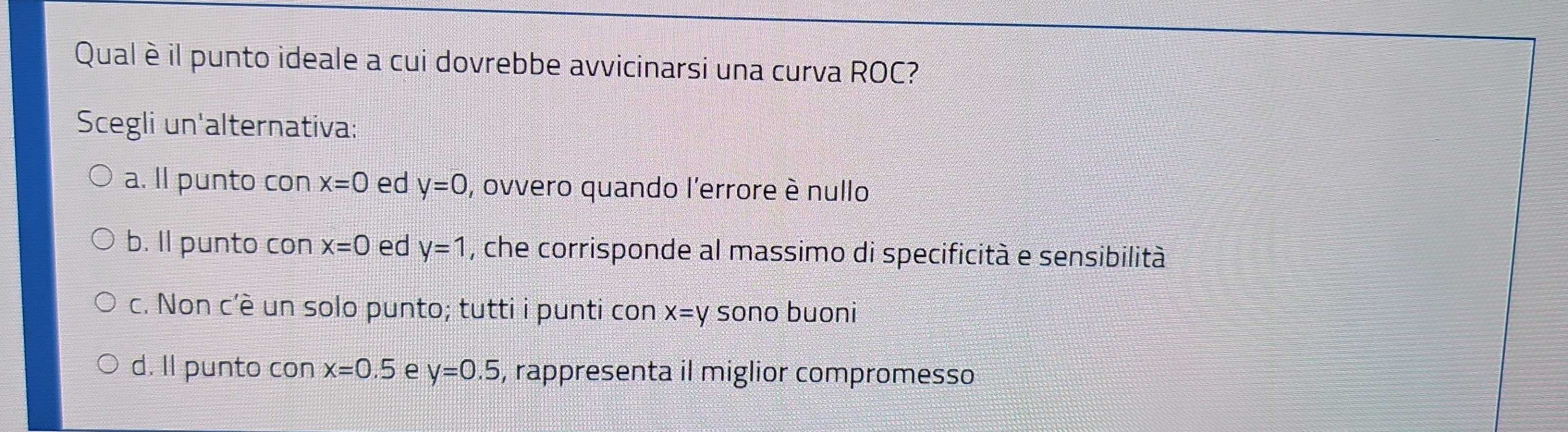 Qual è il punto ideale a cui dovrebbe avvicinarsi una curva ROC?
Scegli un'alternativa:
a. ll punto con x=0 ed y=0 , ovvero quando l'errore è nullo
b. Il punto con x=0 ed y=1 , che corrisponde al massimo di specificità e sensibilità
c. Non c'è un solo punto; tutti i punti con x=y sono buoni
d. Il punto con x=0.5 e y=0.5 , rappresenta il miglior compromesso