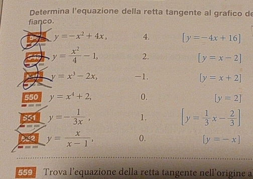 Determina l'equazione della retta tangente al grafico de 
fianco.
y=-x^2+4x, 4. [y=-4x+16]
y= x^2/4 -1, 2. [y=x-2]
y=x^3-2x, -1. [y=x+2]
550 y=x^4+2, 0. [y=2]
551 y=- 1/3x , 1. [y= 1/3 x- 2/3 ]
a y= x/x-1 , (. [y=-x]
69 Trova l’equazione della retta tangente nell'origine a