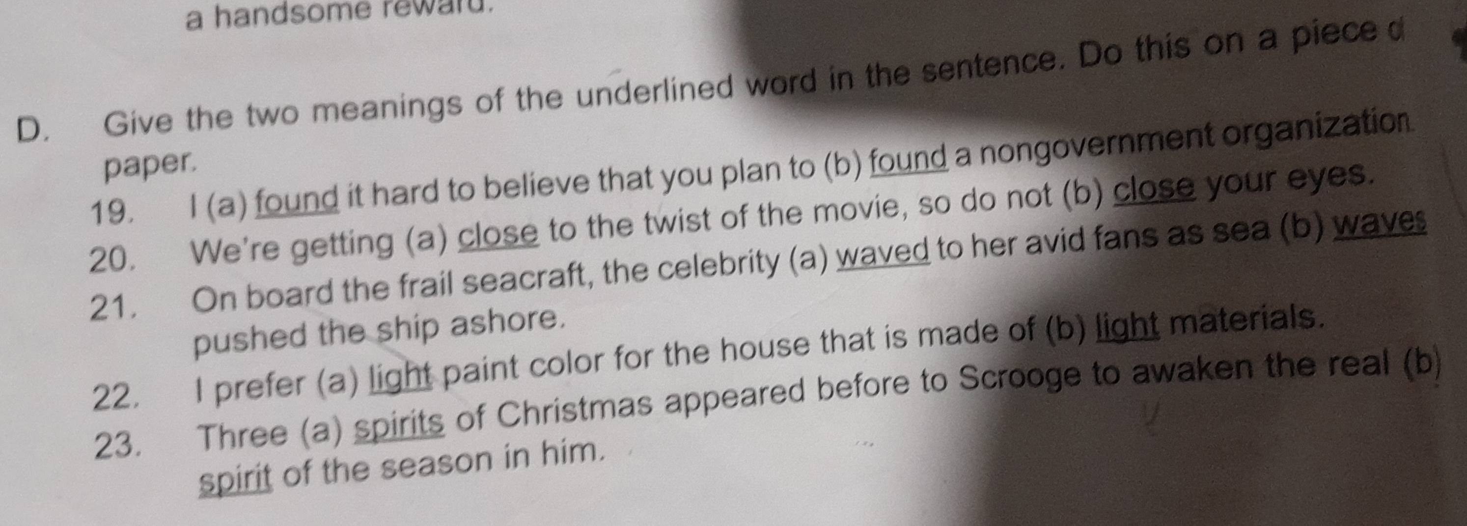 a handsome reward. 
D. Give the two meanings of the underlined word in the sentence. Do this on a piece d 
paper. 
19. I (a) found it hard to believe that you plan to (b) found a nongovernment organization 
20. We're getting (a) close to the twist of the movie, so do not (b) close your eyes. 
21. On board the frail seacraft, the celebrity (a) waved to her avid fans as sea (b) wave 
pushed the ship ashore. 
22. I prefer (a) light paint color for the house that is made of (b) light materials. 
23. Three (a) spirits of Christmas appeared before to Scrooge to awaken the real (b) 
spirit of the season in him.