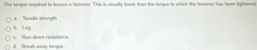 The torque required to loosen a fastener. This is usually lower than the torque to which the fastener has been tightened
a. Tensille strength
b. Lug
c. Run-down resistance
d. Break-away torque