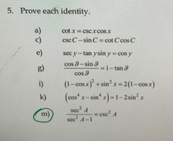 Prove each identity. 
a) cot x=csc xcos x
c) csc C-sin C=cot Ccos C
e) sec y-tan ysin y=cos y
g)  (cos .9-sin .9)/cos .9 =1-tan .9
i) (1-cos x)^2+sin^2x=2(1-cos x)
k) (cos^4x-sin^4x)=1-2sin^2x
m)  sec^2A/sec^2A-1 =csc^2A