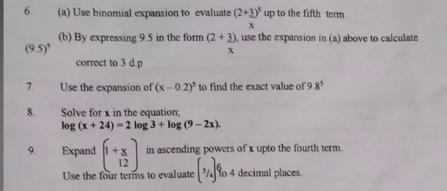 6 (a) Use binomial expansion to evaluate (2+_ 3)^5 up to the fifth term
x
(b) By expressing 9.5 in the form (2+_ 3) , use the expansion in (a) above to calculate
(9.5)^5
x
correct to 3 d. p
7. Use the expansion of (x-0.2)^5 to find the exact value of 9 8^5
8. Solve for x in the equation;
log (x+24)=2log 3+log (9-2x). 
9. Expand beginpmatrix 1+x 12endpmatrix in ascending powers of x upto the fourth term. 
Use the four terms to evaluate (^5/_4)^6 to 4 decimal places.