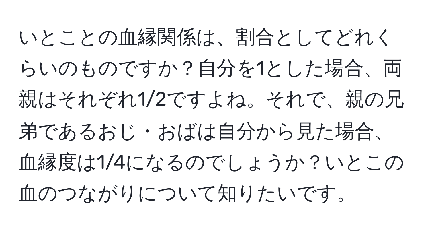 いとことの血縁関係は、割合としてどれくらいのものですか？自分を1とした場合、両親はそれぞれ1/2ですよね。それで、親の兄弟であるおじ・おばは自分から見た場合、血縁度は1/4になるのでしょうか？いとこの血のつながりについて知りたいです。