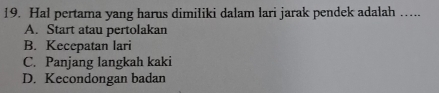 Hal pertama yang harus dimiliki dalam lari jarak pendek adalah …..
A. Start atau pertolakan
B. Kecepatan lari
C. Panjang langkah kaki
D. Kecondongan badan