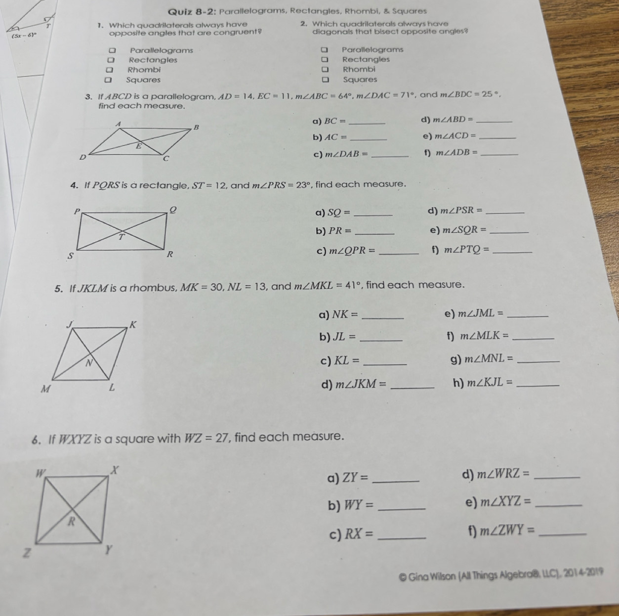 Quiz 8-2: Parallelograms, Rectangles, Rhombi, & Squares 
T 1. Which quadrilaterals always have 2. Which quadrilaterals always have
(5x-6)^circ  opposite angles that are congruent? diagonals that bisect opposite angles? 
Parallelograms Parallelograms 
Rectangles Rectangles 
Rhombi Rhombi 
Squares Squares 
3. If ABCD is a parallelogram, AD=14, EC=11, m∠ ABC=64°, m∠ DAC=71° , and m∠ BDC=25°, 
find each measure. 
a) BC= _d) m∠ ABD= _ 
b) AC= _e) m∠ ACD= _ 
c) m∠ DAB= _  f) m∠ ADB= _ 
4. If PQRS is a rectangle, ST=12 , and m∠ PRS=23° , find each measure. 
a) SQ= _d) m∠ PSR= _ 
b) PR= _e) m∠ SQR= _ 
c) m∠ QPR= _f) m∠ PTQ= _ 
5. If JKLM is a rhombus, MK=30, NL=13 , and m∠ MKL=41° , find each measure. 
a) NK= _ e) m∠ JML= _ 
b) JL= _f) m∠ MLK= _ 
c) KL= _g) m∠ MNL= _ 
d) m∠ JKM= _ h) m∠ KJL= _ 
6. If WXYZ is a square with WZ=27 , find each measure. 
a) ZY= _ 
d) m∠ WRZ= _ 
b) WY= _e) m∠ XYZ= _ 
c) RX= _ 
f) m∠ ZWY= _ 
© Gina Wilson (All Things Algebra®, LLC), 2014-2019