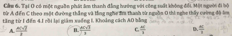 Tại O có một nguồn phát âm thanh đẳng hướng với công suất không đổi. Một người đi bộ
từ A đến C theo một đường thẳng và lắng nghe ẩm thanh từ nguồn O thì nghe thấy cường độ âm
tăng từ I đến 4.I rồi lại giảm xuống I. Khoảng cách AO bằng
A.  ACsqrt(2)/2   ACsqrt(3)/3  C.  AC/3  D.  AC/2 
B.