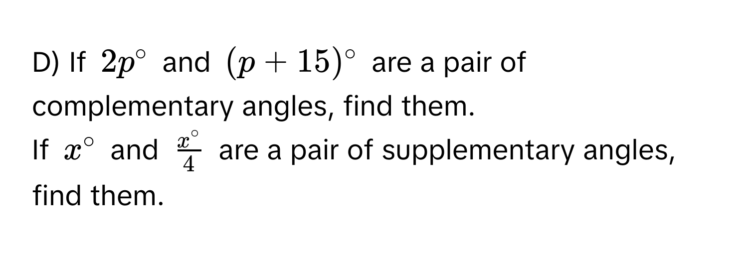 If $2p°$ and $(p+15)^circ $ are a pair of complementary angles, find them. 
If $x°$ and $ x°/4 $ are a pair of supplementary angles, find them.