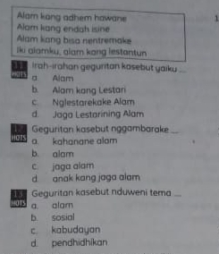 Alam kang adhem hawane 1
Alam kang endah isine
Alam kang biso nentremake
lki alamku, alam kong lestantun
11 Irah-irahan geguritan kasebut yaiku_
a Alam
b. Alam kang Lestan
c. Nglestarekake Alam
d. Jaga Lestarining Alam
Geguritan kasebut nggambarake_
Hots a. kahanane alom
b. alam
c jaga alam
d anak kang jaga alam
13 Geguritan kasebut nduweni tema .
+=0T3 a. alam
b. sosial
c kabudayan
d pendhidhikan